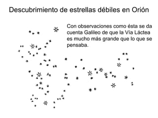 Descubrimiento de estrellas débiles en Orión Con observaciones como ésta se da cuenta Galileo de que la Vía Láctea es mucho más grande que lo que se pensaba.  