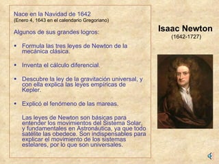   Nace en la Navidad de 1642 (Enero 4, 1643 en el calendario Gregoriano) Algunos de sus grandes logros: Formula las tres leyes de Newton de la mecánica clásica. Inventa el cálculo diferencial. Descubre la ley de la gravitación universal, y con ella explica las leyes empíricas de Kepler.   Explicó el fenómeno de las mareas. Las leyes de Newton son básicas para entender los movimientos del Sistema Solar, y fundamentales en Astronáutica, ya que todo satélite las obedece. Son indispensables para explicar el movimiento de los sistemas estelares, por lo que son universales. Isaac Newton (1642-1727) 