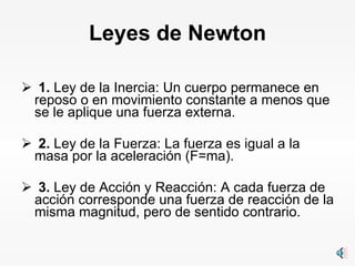 Leyes de Newton   1.  Ley de la Inercia: Un cuerpo permanece en  reposo o en movimiento constante a menos que se le aplique una fuerza externa.   2.  Ley de la Fuerza: La fuerza es igual a la masa por la aceleración (F=ma).   3.  Ley de Acción y Reacción: A cada fuerza de acción corresponde una fuerza de reacción de la misma magnitud, pero de sentido contrario. 