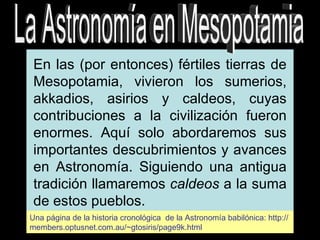 La Astronomía en Mesopotamia En las (por entonces) fértiles tierras de Mesopotamia, vivieron los sumerios, akkadios, asirios y caldeos, cuyas contribuciones a la civilización fueron enormes. Aquí solo abordaremos sus importantes descubrimientos y avances en Astronomía. Siguiendo una antigua tradición llamaremos  caldeos  a la suma de estos pueblos. Una página de la historia cronológica  de la Astronomía babilónica: http://members.optusnet.com.au/~gtosiris/page9k.html 