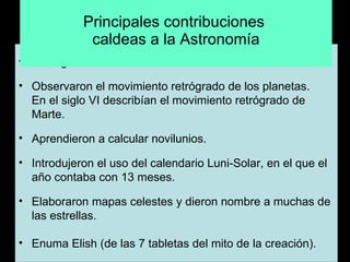 Principales contribuciones  caldeas a la Astronomía   Distinguieron las cuatro estaciones del año.    Observaron el movimiento retrógrado de los planetas. En el siglo VI describían el movimiento retrógrado de Marte.   Aprendieron a calcular novilunios.   Introdujeron el uso del calendario Luni-Solar, en el que el año contaba con 13 meses.   Elaboraron mapas celestes y dieron nombre a muchas de las estrellas. Enuma Elish (de las 7 tabletas del mito de la creación).    