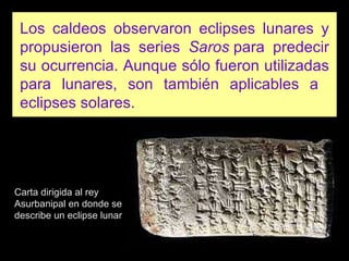 Los caldeos observaron eclipses lunares y propusieron las series  Saros  para predecir su ocurrencia. Aunque sólo fueron utilizadas para lunares, son también aplicables a  eclipses solares. Carta dirigida al rey Asurbanipal en donde se describe un eclipse lunar 