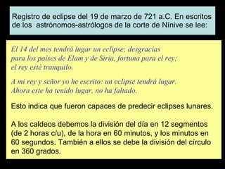 Registro de eclipse del 19 de marzo de 721 a.C. En escritos de los  astrónomos-astrólogos de la corte de Nínive se lee: El 14 del mes tendrá lugar un eclipse; desgracias para los países de Elam y de Siria, fortuna para el rey; el rey esté tranquilo.   A mi rey y señor yo he escrito: un eclipse tendrá lugar. Ahora este ha tenido lugar, no ha faltado.   Esto indica que fueron capaces de predecir eclipses lunares.   A los caldeos debemos la división del día en 12 segmentos (de 2 horas c/u), de la hora en 60 minutos, y los minutos en 60 segundos. También a ellos se debe la división del círculo en 360 grados. 