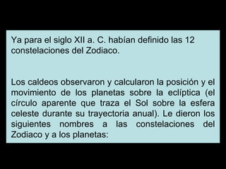 Ya para el siglo XII a. C. habían definido las 12 constelaciones del Zodiaco. Los caldeos observaron y calcularon la posición y el movimiento de los planetas sobre la eclíptica (el círculo aparente que traza el Sol sobre la esfera celeste durante su trayectoria anual). Le dieron los siguientes nombres a las constelaciones del Zodiaco y a los planetas: 