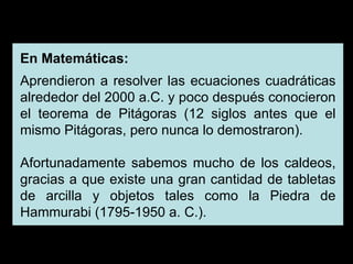 En Matemáticas: Aprendieron a resolver las ecuaciones cuadráticas alrededor del 2000 a.C. y poco después conocieron el teorema de Pitágoras (12 siglos antes que el mismo Pitágoras, pero nunca lo demostraron). Afortunadamente sabemos mucho de los caldeos, gracias a que existe una gran cantidad de tabletas de arcilla y objetos tales como la Piedra de Hammurabi (1795-1950 a. C.). 