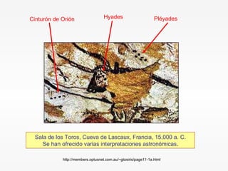 Sala de los Toros, Cueva de Lascaux, Francia, 15,000 a. C. Se han ofrecido varias interpretaciones astronómicas . Pléyades Hyades Cinturón de Orión http://members.optusnet.com.au/~gtosiris/page11-1a.html 