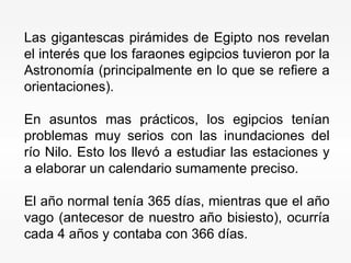 Las gigantescas pirámides de Egipto nos revelan el interés que los faraones egipcios tuvieron por la Astronomía (principalmente en lo que se refiere a orientaciones).  En asuntos mas prácticos, los egipcios tenían problemas muy serios con las inundaciones del río Nilo. Esto los llevó a estudiar las estaciones y a elaborar un calendario sumamente preciso.  El año normal tenía 365 días, mientras que el año vago (antecesor de nuestro año bisiesto), ocurría cada 4 años y contaba con 366 días. 