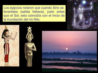 Los egipcios notaron que cuando Sirio se  levantaba (salida heliaca), justo antes que el Sol, esto coincidía con el inicio de la inundación del río Nilo.  Isis Sothis 