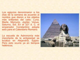   Los egipcios denominaron a los días de la semana de acuerdo al nombre que dieron a los objetos más brillantes del cielo: Luna, Marte, Mercurio, Júpiter, Venus, Saturno, Sol. En el 321 d. C. el emperador Constantino adopta esto para el Calendario Romano.   La escuela de Astronomía más importante de la antigüedad se localizó en Alejandría, Egipto. Pero esto ocurre ya en tiempos helénicos. 