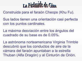 Construida para el faraón Cheops (Khu Fu). Sus lados tienen una orientación casi perfecta con los puntos cardinales. La máxima desviación entre los ángulos del cuadrado de su base es de 0.05%. La astrónoma norteamericana Virginia Trimble descubrió que los conductos de aire de la cámara del faraón apuntaban a la estrella Thuban (Alfa Dragón) y al Cinturón de Orión.  La Pirámide de Giza 