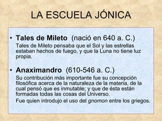 LA ESCUELA JÓNICA Tales de Mileto  (nació en 640 a. C.)  Tales de Mileto pensaba que el Sol y las estrellas estaban hechos de fuego, y que la Luna no tiene luz propia. Anaximandro   (610-546 a. C.)  Su contribución más importante fue su concepción filosófica acerca de la naturaleza de la materia, de la cual pensó que es inmutable; y que de ésta están formadas todas las cosas del Universo.  Fue quien introdujo el uso del  gnomon  entre los griegos. 