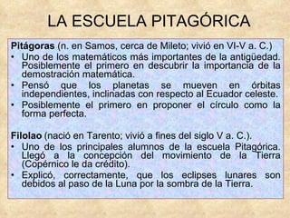 Pitágoras  (n. en Samos, cerca de Mileto; vivió en VI-V a. C.)    Uno de los matemáticos más importantes de la antigüedad. Posiblemente el primero en descubrir la importancia de la demostración matemática. Pensó que los planetas se mueven en órbitas independientes, inclinadas con respecto al Ecuador celeste. Posiblemente el primero en proponer el círculo como la forma perfecta.  Filolao   (nació en Tarento; vivió a fines del siglo V a. C.). Uno de los principales alumnos de la escuela Pitagórica. Llegó a la concepción del movimiento de la Tierra (Copérnico le da crédito). Explicó, correctamente, que los eclipses lunares son debidos al paso de la Luna por la sombra de la Tierra. LA ESCUELA PITAGÓRICA  