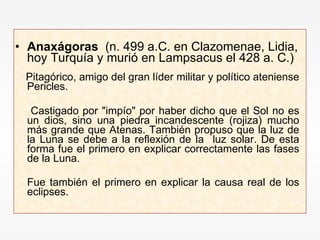 Anaxágoras   (n. 499 a.C. en Clazomenae, Lidia, hoy Turquía y murió en Lampsacus el 428 a. C.)  Pitagórico, amigo del gran líder militar y político ateniense Pericles. Castigado por "impío" por haber dicho que el Sol no es un dios, sino una piedra incandescente (rojiza) mucho más grande que Atenas. También propuso que la luz de la Luna se debe a la reflexión de la  luz solar. De esta forma fue el primero en explicar correctamente las fases de la Luna. Fue también el primero en explicar la causa real de los eclipses.   