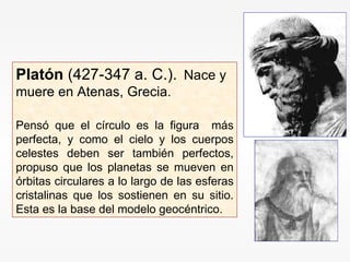Platón  (427-347 a. C.).  Nace y muere en Atenas, Grecia. Pensó que el círculo es la figura  más perfecta, y como el cielo y los cuerpos celestes deben ser también perfectos, propuso que los planetas se mueven en órbitas circulares a lo largo de las esferas cristalinas que los sostienen en su sitio. Esta es la base del modelo geocéntrico. 