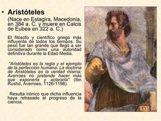 Aristóteles   (Nace en Estagira, Macedonia, en 384 a. C. y muere en Calcis de Eubea en 322 a. C.) El filósofo y científico griego más influyente de todos los tiempos. Su peso fue tan grande que llegó a ser considerado como una autoridad definitiva durante la Edad Media. “ Aristóteles es la regla y el ejemplo de la perfección humana. La doctrina de Aristóteles es la verdad misma; Averroes no pretende hacer más que exponerla y aclararla”  (Ibn Rushd, Averroes, 1126-1198).   Resulta irónico que dicha influencia haya retrasado el progreso de la ciencia. 