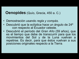 Oenopides  (Quío, Grecia, 450 a. C.) Demostración usando  regla y compás. Descubrió que la eclíptica hace un ángulo de 24º  con respecto al Ecuador celeste.  Descubrió el período del  Gran Año  (59 años) ,  que es   el tiempo que debe de transcurrir para que los movimientos del Sol y de la Luna vuelvan a repetirse. Es decir, para que éstos vuelvan a sus posiciones originales respecto a la Tierra .   