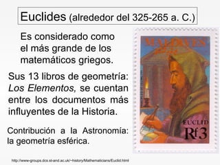 Euclides  (alrededor del 325-265 a. C.) Es considerado como el más grande de los matemáticos griegos. Sus 13 libros de geometría:  Los Elementos,  se cuentan entre los documentos más influyentes de la Historia. Contribución a la Astronomía: la geometría esférica. http://www-groups.dcs.st-and.ac.uk/~history/Mathematicians/Euclid.html 