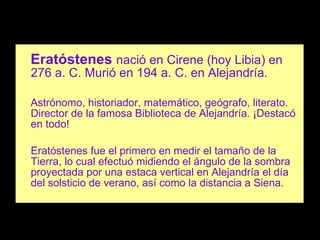 Eratóstenes   nació en Cirene (hoy Libia) en 276 a. C. Murió en 194 a. C. en Alejandría. Astrónomo, historiador, matemático, geógrafo, literato. Director de la famosa Biblioteca de Alejandría. ¡Destacó en todo! Eratóstenes fue el primero en medir el tamaño de la Tierra, lo cual efectuó midiendo el ángulo de la sombra proyectada por una estaca vertical en Alejandría el día del solsticio de verano, así como la distancia a Siena. 
