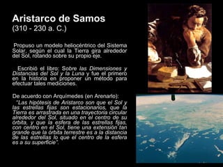 Aristarco de Samos   (310 - 230 a. C.) Propuso un modelo heliocéntrico del Sistema Solar, según el cual la Tierra gira alrededor del Sol, rotando sobre su propio eje. Escribió el libro: S obre las Dimensiones y Distancias del Sol y la Luna  y fue el primero en la historia en proponer un método para efectuar tales mediciones.  De acuerdo con Arquímedes (en Arenarlo): “ Las hipótesis de Aristarco son que el Sol y las estrellas fijas son estacionarios, que la Tierra es arrastrada en una trayectoria circular alrededor del Sol, situado en el centro de su órbita, y que la esfera de las estrellas fijas, con centro en el Sol, tiene una extensión tan grande que la órbita terrestre es a la distancia de las estrellas lo que el centro de la esfera es a su superficie”. 