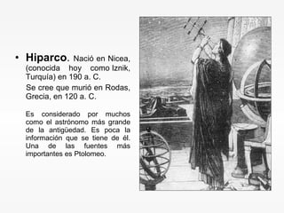 Hiparco .  Nació en Nicea, (conocida hoy como Iznik, Turquía) en 190 a. C.  Se cree que murió en Rodas, Grecia, en 120 a. C. Es considerado por muchos como el astrónomo más grande de la antigüedad. Es poca la información que se tiene de él. Una de las fuentes más importantes es Ptolomeo. 