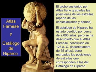 El globo sostenido por Atlas tiene grabadas las posiciones de las estrellas (aparte de las constelaciones y demás). El catálogo de Hiparco ha estado perdido por cerca de 2,000 años, pero se ha descubierto que el Atlas Farnese, construido en 125 a. C. (incertidumbre de 55 años), tiene marcadas las posiciones de estrellas que corresponden a las del Catálogo de Hiparco. Atlas Farnese y Catálogo de Hiparco   