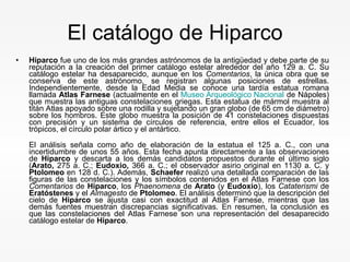 El catálogo de Hiparco Hiparco  fue uno de los más grandes astrónomos de la antigüedad y debe parte de su reputación a la creación del primer catálogo estelar alrededor del año 129 a. C. Su catálogo estelar ha desaparecido, aunque en los  Comentarios , la única obra que se conserva de este astrónomo, se registran algunas posiciones de estrellas. Independientemente, desde la Edad Media se conoce una tardía estatua romana llamada  Atlas Farnese  (actualmente en el  Museo Arqueológico Nacional  de Nápoles) que muestra las antiguas constelaciones griegas. Esta estatua de mármol muestra al titán Atlas apoyado sobre una rodilla y sujetando un gran globo (de 65 cm de diámetro) sobre los hombros. Este globo muestra la posición de 41 constelaciones dispuestas con precisión y un sistema de círculos de referencia, entre ellos el Ecuador, los trópicos, el círculo polar ártico y el antártico. El análisis señala como año de elaboración de la estatua el 125 a. C., con una incertidumbre de unos 55 años. Esta fecha apunta directamente a las observaciones de  Hiparco  y descarta a los demás candidatos propuestos durante el último siglo ( Arato,  275 a. C.;  Eudoxio,  366 a. C.; el observador asirio original en 1130 a. C. y  Ptolomeo  en 128 d. C.). Además,  Schaefer  realizó una detallada comparación de las figuras de las constelaciones y los símbolos contenidos en el Atlas Farnese con los  Comentarios  de  Hiparco , los  Phaenomena  de  Arato  (y  Eudoxio ), los  Cataterismi  de  Eratóstenes  y el  Almagesto  de  Ptolomeo . El análisis determinó que la descripción del cielo de  Hiparco  se ajusta casi con exactitud al Atlas Farnese, mientras que las demás fuentes muestran discrepancias significativas. En resumen, la conclusión es que las constelaciones del Atlas Farnese son una representación del desaparecido catálogo estelar de  Hiparco . 