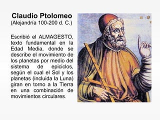 Claudio Ptolomeo   (Alejandría 100-200 d. C.) Escribió el ALMAGESTO, texto fundamental en la Edad Media, donde se describe el movimiento de los planetas por medio del sistema de epiciclos, según el cual el Sol y los planetas (incluida la Luna) giran en torno a la Tierra en una combinación de movimientos circulares .  