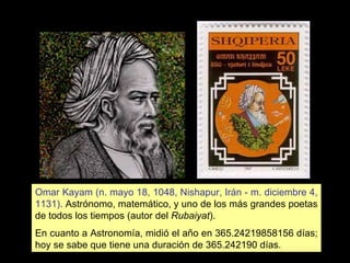 Omar Kayam (n. mayo 18, 1048, Nishapur, Irán - m. diciembre 4, 1131).  Astrónomo, matemático, y uno de los más grandes poetas de todos los tiempos (autor del  Rubaiyat ). En cuanto a Astronomía, midió el año en 365.24219858156 días; hoy se sabe que tiene una duración de 365.242190 días. 