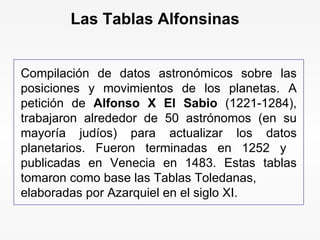 Compilación de datos astronómicos sobre las posiciones y movimientos de los planetas. A petición de  Alfonso X El Sabio  (1221-1284), trabajaron alrededor de 50 astrónomos (en su mayoría judíos) para actualizar los datos planetarios. Fueron terminadas en 1252 y  publicadas en Venecia en 1483. Estas tablas tomaron como base las Tablas Toledanas, elaboradas por Azarquiel en el siglo XI.  Las Tablas Alfonsinas 