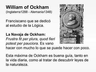 Franciscano que se dedicó al estudio de la Lógica. La Navaja de Ockham: Frustra fit per plura, quod fieri potest per pauciora.  Es vano hacer con mucho lo que se puede hacer con poco. William of Ockham (Inglaterra1288 - Alemania1348) Esta máxima de Ockham es buena guía, tanto en la vida diaria, como al tratar de descubrir leyes de la naturaleza. 