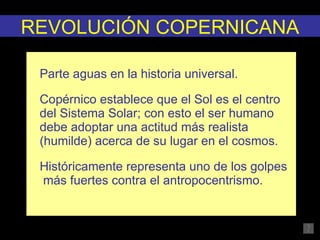   Parte aguas en la historia universal. Copérnico establece que el Sol es el centro del Sistema Solar; con esto el ser humano debe adoptar una actitud más realista (humilde) acerca de su lugar en el cosmos. Históricamente representa uno de los golpes  más fuertes contra el antropocentrismo. REVOLUCIÓN COPERNICANA 
