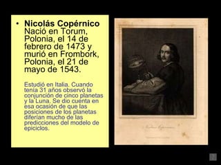 Nicolás Copérnico  Nació en Torum, Polonia, el 14 de febrero de 1473 y murió en Frombork, Polonia, el 21 de mayo de 1543.  Estudió en Italia. Cuando tenía 31 años observó la conjunción de cinco planetas y la Luna. Se dio cuenta en esa ocasión de que las posiciones de los planetas diferían mucho de las predicciones del modelo de epiciclos. 