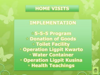 HOME VISITS


  IMPLEMENTATION

    5-5-5 Program
  Donation of Goods
     Toilet Facility
Operation Ligpit Kwarto
   Water Container
Operation Ligpit Kusina
   Health Teachings
 