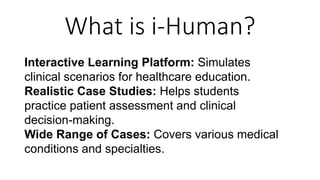 What is i-Human?
Interactive Learning Platform: Simulates
clinical scenarios for healthcare education.
Realistic Case Studies: Helps students
practice patient assessment and clinical
decision-making.
Wide Range of Cases: Covers various medical
conditions and specialties.
 