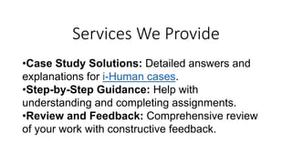 Services We Provide
•Case Study Solutions: Detailed answers and
explanations for i-Human cases.
•Step-by-Step Guidance: Help with
understanding and completing assignments.
•Review and Feedback: Comprehensive review
of your work with constructive feedback.
 