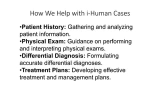 How We Help with i-Human Cases
•Patient History: Gathering and analyzing
patient information.
•Physical Exam: Guidance on performing
and interpreting physical exams.
•Differential Diagnosis: Formulating
accurate differential diagnoses.
•Treatment Plans: Developing effective
treatment and management plans.
 