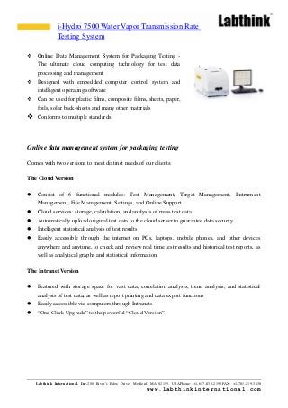 Labthink International, Inc.200 River’s Edge Drive, Medford, MA 02155, USAPhone: +1-617-830-2190FAX: +1-781-219-3638
www.labthinkinternational.com
 Online Data Management System for Packaging Testing -
The ultimate cloud computing technology for test data
processing and management
 Designed with embedded computer control system and
intelligent operating software
 Can be used for plastic films, composite films, sheets, paper,
foils, solar back-sheets and many other materials
 Conforms to multiple standards
Online data management system for packaging testing
Comes with two versions to meet distinct needs of our clients:
The Cloud Version
 Consist of 6 functional modules: Test Management, Target Management, Instrument
Management, File Management, Settings, and Online Support
 Cloud services: storage, calculation, and analysis of mass test data
 Automatically upload original test data to the cloud server to guarantee data security
 Intelligent statistical analysis of test results
 Easily accessible through the internet on PCs, laptops, mobile phones, and other devices
anywhere and anytime, to check and review real time test results and historical test reports, as
well as analytical graphs and statistical information
The Intranet Version
 Featured with storage space for vast data, correlation analysis, trend analysis, and statistical
analysis of test data, as well as report printing and data export functions
 Easily accessible via computers through Intranets
 “One Click Upgrade” to the powerful “Cloud Version”
i-Hydro 7500 Water Vapor Transmission Rate
Testing System
 