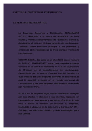 CAPITULO I: PROYECTO DE INVESTIGACIÓN



1.1.REALIDAD PROBLEMÁTICA



    La   Empresa    Comercio     y   Distribución   “HALLIMARÓ
    S.C.R.L, dedicada a la venta de artefactos de línea
    blanca y marrón exclusivamente de Panasonic, siendo su
    distribuidor directo en el departamento de Lambayeque.
    Teniendo como mercado principal a las personas y
    empresas comercializadoras de línea blanca y marrón de
    Lambayeque.


    CODIMA S.C.R.L. Se inicia en el año 2006 con el número
    de RUC Nº 20479933937 como una pequeña empresa
    ubicada en la calle Luis Gonzales Nº 415 en la provincia
    de   Chiclayo   en   el   departamento    de    Lambayeque,
    Gerenciado por la señora Carmen Carrillo Bernilla. La
    cual empezó con un solo punto de venta en sus inicios, la
    cual le permitió empezar en el mundo comercial de
    Lambayeque y ser una empresa distribuidora autorizada
    por Panasonic Perú.


    En el 2007, la empresa logra captar clientes en la región
    por sus ofertas y atención a sus clientes, logrando un
    incremento en sus ventas y servicios ofrecidos, lo que
    lleva a tomar la decisión de reubicar su empresa,
    llevándolo a ubicarse en la calle Lora y Cordero Nº 814 -
    Chiclayo, un sitio más céntrico y más estratégico para
    sus ventas.
 