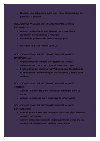 •   Diseñar una estructura para una mejor designación de
      personal a grupos.


SOLUCIONES VIABLES SISTEMATICAMENTE A NIVEL
ESTRATEGICO:
  •   Aplicar un diseño de estrategias para una mejor
      ubicación de las mesas y menajes.
  •   Establecer políticas de atención a grupos.


  •   PROCESO DE REGISTRO DE VENTAS:



SOLUCIONES VIABLES SISTEMATICAMENTE A NIVEL
OPERACIONAL:
  •   Implementar un modelo de registro de ventas
      sistematizado para optimizar el tiempo en caja.
  •   Implementar un sistema vía Web para que los datos de
      la información se mantengan actualizados y listas para
      análisis.


SOLUCIONES VIABLES SISTEMATICAMENTE A NIVEL
TACTICO:
  •   Aplicar un software para minimizar el tiempo para la
      venta.
  •   Aplicar un sistema para organizar la información.


SOLUCIONES VIABLES SISTEMATICAMENTE A NIVEL
ESTRATEGICO:
  •   Aplicar indicadores que permitan controlar el proceso de
      registro de ventas.
  •   Aplicar estrategias para la organización de datos de las
      ventas vía Web para un análisis más rápido.
 