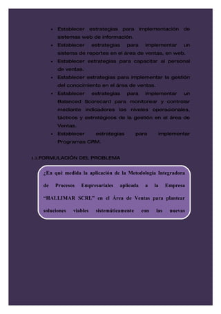 •   Establecer       estrategias    para      implementación    de
            sistemas web de información.
        •   Establecer       estrategias      para      implementar     un
            sistema de reportes en el área de ventas, en web.
        •   Establecer estrategias para capacitar al personal
            de ventas.
        •   Establecer estrategias para implementar la gestión
            del conocimiento en el área de ventas.
        •   Establecer       estrategias      para      implementar     un
            Balanced Scorecard para monitorear y controlar
            mediante indicadores los niveles operacionales,
            tácticos y estratégicos de la gestión en el área de
            Ventas.
        •   Establecer         estrategias         para      implementar
            Programas CRM.


1.3.FORMULACIÓN DEL PROBLEMA


   ¿En qué medida la aplicación de la Metodología Integradora

   de       Procesos   Empresariales       aplicada     a   la    Empresa

   “HALLIMAR SCRL” en el Área de Ventas para plantear

   soluciones      viables     sistemáticamente       con   las    nuevas
 