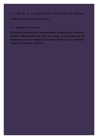 3.2. FASE   2   DE LA METODOLOGÍA INTEGRADORA DE PROCESOS

EMPRESARIALES: NIVEL ESTRATÉGICO



3.2.1. Objetivo de la Fase 2

El Objetivo es determinar las estrategias a utilizar para mejorar la
Gestión Administrativa del Área de Ventas en la perspectiva de
Recepción de Lote, Registro de Ventas y Cierre de Caja, Pedidos,
Mejora de Atención al Cliente.
 