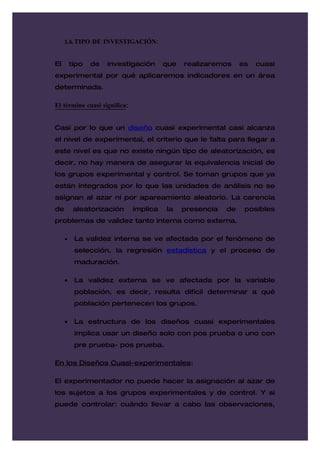 1.6. TIPO DE INVESTIGACIÓN:


El       tipo   de   investigación      que   realizaremos     es   cuasi
experimental por qué aplicaremos indicadores en un área
determinada.

El término cuasi significa:


Casi por lo que un diseño cuasi experimental casi alcanza
el nivel de experimental, el criterio que le falta para llegar a
este nivel es que no existe ningún tipo de aleatorización, es
decir, no hay manera de asegurar la equivalencia inicial de
los grupos experimental y control. Se toman grupos que ya
están integrados por lo que las unidades de análisis no se
asignan al azar ni por apareamiento aleatorio. La carencia
de        aleatorización      implica   la    presencia   de    posibles
problemas de validez tanto interna como externa.

     •    La validez interna se ve afectada por el fenómeno de
          selección, la regresión estadística y el proceso de
          maduración.

     •    La validez externa se ve afectada por la variable
          población, es decir, resulta difícil determinar a qué
          población pertenecen los grupos.

     •    La estructura de los diseños cuasi experimentales
          implica usar un diseño solo con pos prueba o uno con
          pre prueba- pos prueba.

En los Diseños Cuasi-experimentales:

El experimentador no puede hacer la asignación al azar de
los sujetos a los grupos experimentales y de control. Y si
puede controlar: cuándo llevar a cabo las observaciones,
 
