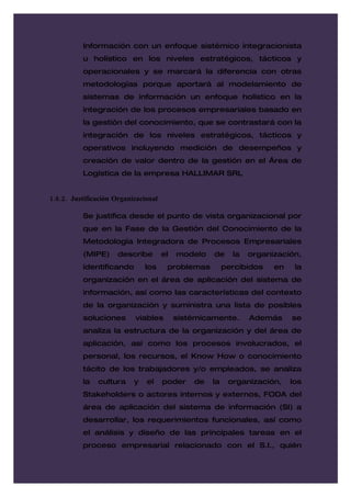 Información con un enfoque sistémico integracionista
          u holístico en los niveles estratégicos, tácticos y
          operacionales y se marcará la diferencia con otras
          metodologías porque aportará al modelamiento de
          sistemas de información un enfoque holístico en la
          integración de los procesos empresariales basado en
          la gestión del conocimiento, que se contrastará con la
          integración de los niveles estratégicos, tácticos y
          operativos incluyendo medición de desempeños y
          creación de valor dentro de la gestión en el Área de
          Logística de la empresa HALLIMAR SRL


1.8.2. Justificación Organizacional

          Se justifica desde el punto de vista organizacional por
          que en la Fase de la Gestión del Conocimiento de la
          Metodología Integradora de Procesos Empresariales
          (MIPE)      describe        el   modelo   de     la   organización,
          identificando        los     problemas         percibidos   en    la
          organización en el área de aplicación del sistema de
          información, así como las características del contexto
          de la organización y suministra una lista de posibles
          soluciones       viables         sistémicamente.      Además     se
          analiza la estructura de la organización y del área de
          aplicación, así como los procesos involucrados, el
          personal, los recursos, el Know How o conocimiento
          tácito de los trabajadores y/o empleados, se analiza
          la   cultura     y   el     poder    de   la    organización,    los
          Stakeholders o actores internos y externos, FODA del
          área de aplicación del sistema de información (SI) a
          desarrollar, los requerimientos funcionales, así como
          el análisis y diseño de las principales tareas en el
          proceso empresarial relacionado con el S.I., quién
 