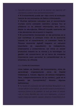 •   Capacidad generativa, ya que una de las funciones más importante del
    conocimiento es producir nueva información/conocimiento.”
    • El Conocimiento puede ser visto como la evolución
    natural de los conceptos de Datos e Información.
    • Muchas opiniones coinciden que el conocimiento
    irrumpe como concepto operativo porque hoy el
    problema no es obtener información, sino cómo,
    desde su abundancia, “filtrarÓ aquella realmente útil
    a las decisiones del proyecto o negocio.
    • El conocimiento incorporado en las personas es lo
    que constituye el principal motor de la economía
    basada en el conocimiento. La transición hacia la
    “nueva       economía         digitalÓ     requiere      un     esfuerzo
    importante           de     capacitación         de      trabajadores,
    empresarios y consumidores, así como un sector
    productivo basado en la ciencia y la tecnología. La
    gestión del conocimiento es un tema de creciente
    importancia para aumentar la competitividad de la
    empresa y su eficacia.


    2.1.4. Gestión del Conocimiento:

    Unos hablan de Gestión del Conocimiento, otros de
    aprendizaje          organizacional,          otros       de      Capital
    Intelectual e, incluso, algunos de activos intangibles.
    Pero, independientemente de su nombre, ¿qué es la
    Gestión        del        Conocimiento?          Alcanzo         algunas
    definiciones:
    • “La Gestión del conocimiento (del inglés Knowledge Management) es un
    concepto aplicado en las empresas, que pretende transferir el conocimiento y
    experiencia existente en los empleados, de modo que pueda ser utilizado
    como un recurso disponible para otros en la organización,…,el proceso
    requiere técnicas para capturar, organizar, almacenar el conocimiento de los
 
