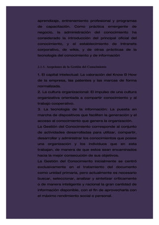 aprendizaje, entrenamiento profesional y programas
de    capacitación.      Como       práctica       emergente    de
negocio,     la   administración       del    conocimiento      ha
considerado la introducción del principal oficial del
conocimiento,       y   el   establecimiento        de    Intranets
corporativo, de wikis, y de otras prácticas de la
tecnología del conocimiento y de información


2.1.5. Acepciones de la Gestión del Conocimiento

1. El capital intelectual: La valoración del Know – How
de la empresa, las patentes y las marcas de forma
normalizada.
2. La cultura organizacional: El impulso de una cultura
organizativa orientada a compartir conocimiento y al
trabajo cooperativo.
3. La tecnología de la información: La puesta en
marcha de dispositivos que faciliten la generación y el
acceso al conocimiento que genera la organización.
La Gestión del Conocimiento corresponde al conjunto
de actividades desarrolladas para utilizar, compartir,
desarrollar y administrar los conocimientos que posee
una    organización      y   los   individuos       que   en   esta
trabajan, de manera de que estos sean encaminados
hacia la mejor consecución de sus objetivos.
La Gestión del Conocimiento inicialmente se centró
exclusivamente en el tratamiento del documento
como unidad primaria, pero actualmente es necesario
buscar, seleccionar, analizar y sintetizar críticamente
o de manera inteligente y racional la gran cantidad de
información disponible, con el fin de aprovecharla con
el máximo rendimiento social o personal.
 