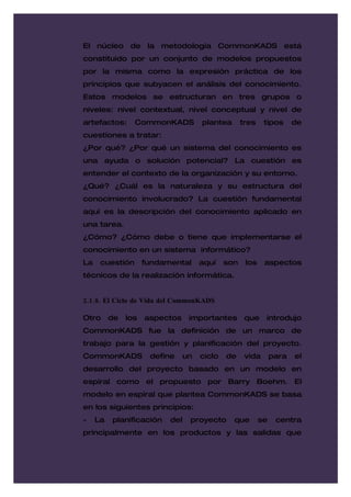 El núcleo de la metodología CommonKADS está
constituido por un conjunto de modelos propuestos
por la misma como la expresión práctica de los
principios que subyacen el análisis del conocimiento.
Estos modelos se estructuran en tres grupos o
niveles: nivel contextual, nivel conceptual y nivel de
artefactos:      CommonKADS           plantea       tres    tipos      de
cuestiones a tratar:
¿Por qué? ¿Por qué un sistema del conocimiento es
una ayuda o solución potencial? La cuestión es
entender el contexto de la organización y su entorno.
¿Qué? ¿Cuál es la naturaleza y su estructura del
conocimiento involucrado? La cuestión fundamental
aquí es la descripción del conocimiento aplicado en
una tarea.
¿Cómo? ¿Cómo debe o tiene que implementarse el
conocimiento en un sistema informático?
La    cuestión       fundamental      aquí    son    los    aspectos
técnicos de la realización informática.


2.1.8. El Ciclo de Vida del CommonKADS

Otro      de   los   aspectos     importantes        que    introdujo
CommonKADS fue la definición de un marco de
trabajo para la gestión y planificación del proyecto.
CommonKADS            define     un   ciclo   de     vida       para   el
desarrollo del proyecto basado en un modelo en
espiral como el propuesto por Barry Boehm. El
modelo en espiral que plantea CommonKADS se basa
en los siguientes principios:
-    La   planificación    del    proyecto      que        se    centra
principalmente en los productos y las salidas que
 