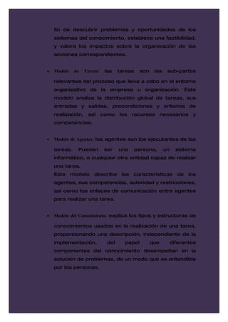 fin de descubrir problemas y oportunidades de los
    sistemas del conocimiento, establece una factibilidad,
    y valora los impactos sobre la organización de las
    acciones correspondientes.


•   Modelo    de   Tareas:    las    tareas    son    las    sub-partes

    relevantes del proceso que lleva a cabo en el entorno
    organizativo de la empresa u organización. Este
    modelo analiza la distribución global de tareas, sus
    entradas y salidas, precondiciones y criterios de
    realización,    así      como    los    recursos       necesarios    y
    competencias.


•   Modelo de Agentes: los agentes son los ejecutantes de las

    tareas.    Pueden         ser    una    persona,        un     sistema
    informático, o cualquier otra entidad capaz de realizar
    una tarea.
    Este     modelo    describe       las   características        de   los
    agentes, sus competencias, autoridad y restricciones,
    así como los enlaces de comunicación entre agentes
    para realizar una tarea.


•   Modelo del Conocimiento: explica los tipos y estructuras de

    conocimientos usados en la realización de una tarea,
    proporcionando una descripción, independiente de la
    implementación,            del     papel         que         diferentes
    componentes del conocimiento desempeñan en la
    solución de problemas, de un modo que es entendible
    por las personas.
 