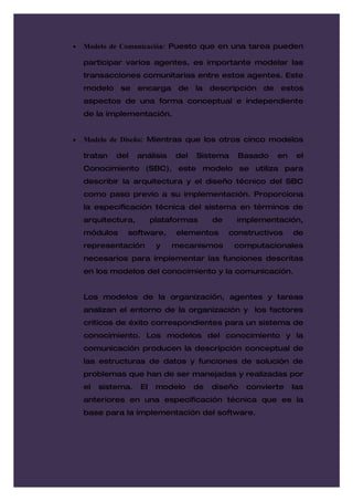 •   Modelo de Comunicación: Puesto que en una tarea pueden

    participar varios agentes, es importante modelar las
    transacciones comunitarias entre estos agentes. Este
    modelo    se    encarga     de   la   descripción   de   estos
    aspectos de una forma conceptual e independiente
    de la implementación.


•   Modelo de Diseño: Mientras que los otros cinco modelos

    tratan   del    análisis   del   Sistema     Basado      en    el
    Conocimiento (SBC), este modelo se utiliza para
    describir la arquitectura y el diseño técnico del SBC
    como paso previo a su implementación. Proporciona
    la especificación técnica del sistema en términos de
    arquitectura,        plataformas      de    implementación,
    módulos    software,       elementos       constructivos      de
    representación        y    mecanismos       computacionales
    necesarios para implementar las funciones descritas
    en los modelos del conocimiento y la comunicación.


    Los modelos de la organización, agentes y tareas
    analizan el entorno de la organización y los factores
    críticos de éxito correspondientes para un sistema de
    conocimiento. Los modelos del conocimiento y la
    comunicación producen la descripción conceptual de
    las estructuras de datos y funciones de solución de
    problemas que han de ser manejadas y realizadas por
    el   sistema.   El    modelo     de   diseño   convierte      las
    anteriores en una especificación técnica que es la
    base para la implementación del software.
 