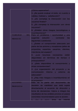 ¿Cómo superarlos?
                   3. ¿Se puede evaluar el éxito, en cuanto a
                   validez, Calidad y satisfacción?
                   4. ¿Es compleja la interacción con los
                   usuarios finales?
                   5. ¿Es compleja la interacción con otros
                   recursos?
                   6. ¿Existen otros riesgos tecnológicos e
                   incertidumbres?
VIABILIDAD   DEL   Para un problema / oportunidad y una
                   sugerida      solución         ,    contestar         las
PROYECTO
                   siguientes cuestiones:
                   1. ¿Existe un compromiso adecuado por
                   parte de los actores y receptores (jefes de
                   proyectos,       expertos,      usuarios,     clientes,
                   miembros del equipo)?
                   2.   ¿Los     recursos          necesarios      están
                   disponibles      en    términos         de   tiempo    o
                   presupuestos?
                   3. ¿Esta disponibles el conocimiento y
                   otras competencias?
                   4. ¿La organización del proyecto y su
                   comunicación          interna       y    externa      es
                   adecuada?
                   5. ¿Hay más riesgos e incertidumbres en
                   el proyecto?
ACCCIONES          Esta es la         parte      del   documento         de
                   decisión de viabilidad que está sujeta
PROPUESTAS
                   directamente al acuerdo de dirección y
                   toma de decisiones. Valora e integra los
                   resultados de los análisis previos en pasos
                   concretos recomendados para la acción:
                   1.   Área   de     interés:   área       de    interés
 