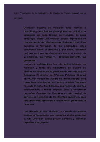 2.2.7. Vinculación de los indicadores del Cuadro de Mando Integral con su

estrategia



             Cualquier    sistema   de    medición    debe   motivar   a
             directivos y empleados para poner en práctica la
             estrategia de cada Unidad de Negocio. En cada
             estrategia existe una relación causal expresada en
             una secuencia de relaciones vinculadas entre sí. Si se
             aumenta     la   formación   de   los   empleados,   estos
             conocerán mejor el producto y, por ende, realizarán
             mejores acciones tendientes a mejorar el estado de
             la empresa, las ventas y,         consiguientemente, las
             ganancias.
             Luego de establecidos los elementos básicos de
             medición y todos los indicadores del cuadro de
             Mando, es indispensable gestionarlos en cada Unidad
             Operativa. El director de “Pioneer PetroleumÓ lanzó
             en 1993 un modelo de Cuadro de Mando Integral para
             reemplazar el enfoque de control y análisis financiero
             de cada División. Identificando segmentos de clientes
             seleccionados y temas amplios, pasó a desarrollar
             pequeños Cuadros de Mando por cada Unidad de
             Servicio de Negocios de las distintas divisiones, para
             posteriormente aplicarlos a la estructura general de la
             empresa.


             Los elementos que vinculan el Cuadro de Mando
             Integral proporcionan informaciones vitales para que
             la Alta Dirección pueda prever cambios y planificar
             objetivos a largo plazo.
 